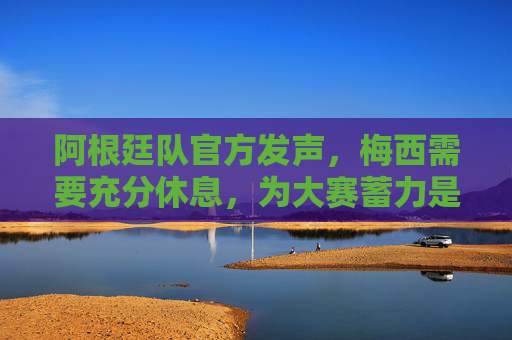 阿根廷队官方发声，梅西需要充分休息，为大赛蓄力是长远考量，阿根廷队官方，梅西需充分休息，为大赛蓄力长远考量