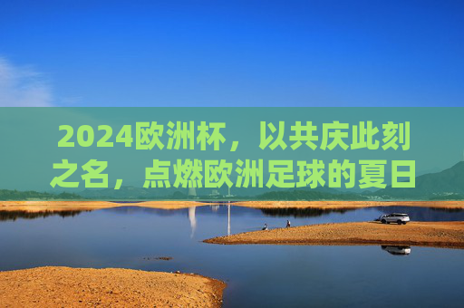 2024欧洲杯,以共庆此刻之名,点燃欧洲足球的夏日狂欢,2024欧洲杯,共庆此刻,点燃夏日狂欢 2024欧洲杯,以共庆此刻之名,点燃欧洲足球的夏日狂欢,2024欧洲杯,共庆此刻,点燃夏日狂欢