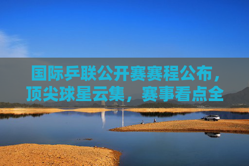 国际乒联公开赛赛程公布，顶尖球星云集，赛事看点全解析，国际乒联公开赛赛程公布，顶尖球星云集，赛事看点全解析