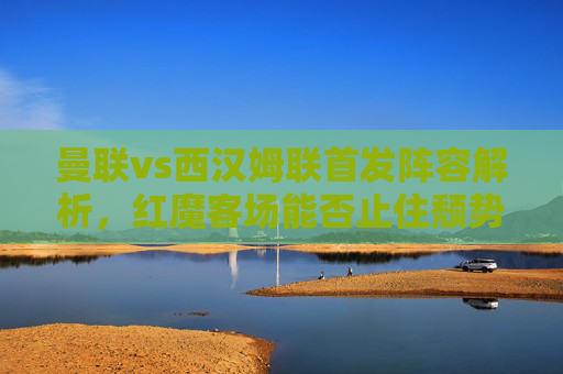 曼联vs西汉姆联首发阵容解析,红魔客场能否止住颓势?曼联vs西汉姆联,首发解析与客场止颓之战 曼联vs西汉姆联首发阵容解析,红魔客场能否止住颓势?曼联vs西汉姆联,首发解析与客场止颓之战