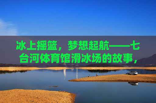 冰上摇篮，梦想起航——七台河体育馆滑冰场的故事，冰上摇篮，梦想起航——七台河滑冰场