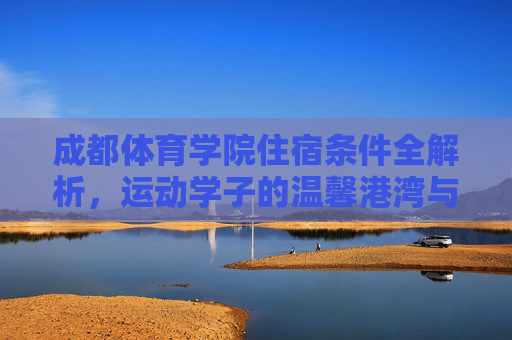 成都体育学院住宿条件全解析，运动学子的温馨港湾与能量补给站，成都体育学院住宿，运动学子的温馨港湾与能量补给站