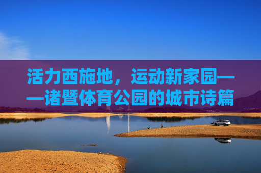 活力西施地，运动新家园——诸暨体育公园的城市诗篇，诸暨体育公园，西施故里的运动诗篇