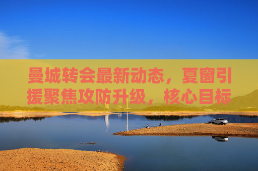 曼城转会最新动态,夏窗引援聚焦攻防升级,核心目标浮出水面,曼城夏窗转会聚焦攻防升级,核心目标浮出水面 曼城转会最新动态,夏窗引援聚焦攻防升级,核心目标浮出水面,曼城夏窗转会聚焦攻防升级,核心目标浮出水面