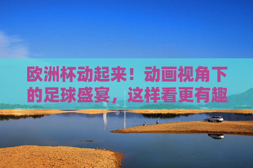 欧洲杯动起来！动画视角下的足球盛宴，这样看更有趣，动画视角看欧洲杯，足球盛宴更有趣
