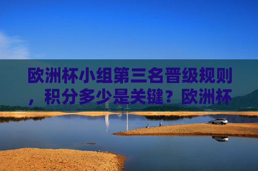 欧洲杯小组第三名晋级规则,积分多少是关键?欧洲杯小组第三名晋级规则,积分是关键 欧洲杯小组第三名晋级规则,积分多少是关键?欧洲杯小组第三名晋级规则,积分是关键