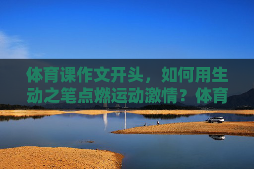 体育课作文开头,如何用生动之笔点燃运动激情?体育课开篇,妙笔点燃运动激情 体育课作文开头,如何用生动之笔点燃运动激情?体育课开篇,妙笔点燃运动激情