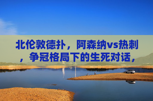 北伦敦德扑，阿森纳vs热刺，争冠格局下的生死对话，北伦敦德比，争冠生死对话