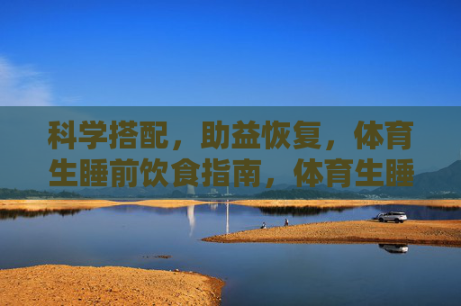 科学搭配，助益恢复，体育生睡前饮食指南，体育生睡前科学饮食搭配指南，助益恢复
