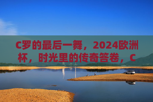 C罗的最后一舞,2024欧洲杯,时光里的传奇答卷,C罗最后一舞,2024欧洲杯时光传奇答卷 C罗的最后一舞,2024欧洲杯,时光里的传奇答卷,C罗最后一舞,2024欧洲杯时光传奇答卷