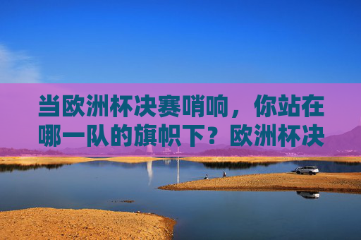 当欧洲杯决赛哨响，你站在哪一队的旗帜下？欧洲杯决赛哨响，你的旗帜为谁而扬？
