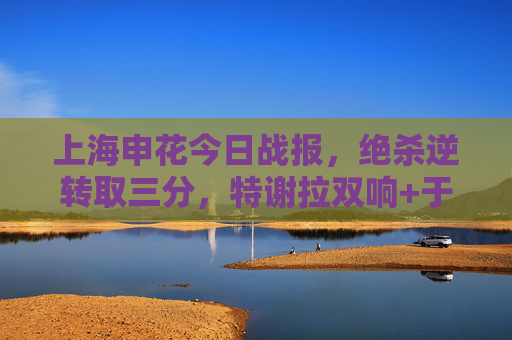 上海申花今日战报，绝杀逆转取三分，特谢拉双响+于汉梅开二度，中超积分榜升至第三，上海申花绝杀逆转取三分 特谢拉双响于汉超梅开二度 积分榜升至第三