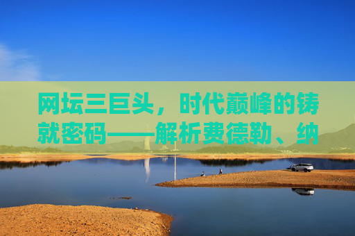 网坛三巨头，时代巅峰的铸就密码——解析费德勒、纳达尔、德约科维奇的统治力，网坛三巨头，巅峰统治密码