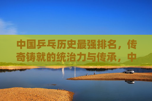 中国乒乓历史最强排名,传奇铸就的统治力与传承,中国乒乓历史最强排名,传奇铸就的统治力与传承 中国乒乓历史最强排名,传奇铸就的统治力与传承,中国乒乓历史最强排名,传奇铸就的统治力与传承
