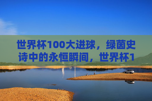 世界杯100大进球，绿茵史诗中的永恒瞬间，世界杯100大进球，绿茵史诗永恒瞬间