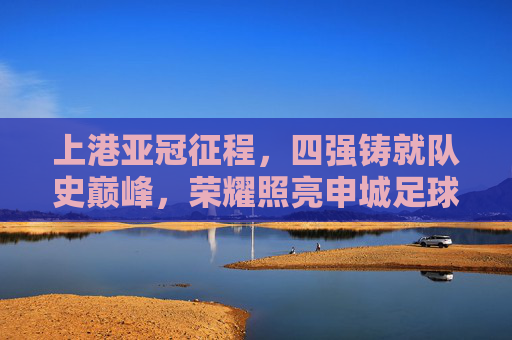 上港亚冠征程,四强铸就队史巅峰,荣耀照亮申城足球,上港亚冠四强铸就队史巅峰 荣耀照亮申城 上港亚冠征程,四强铸就队史巅峰,荣耀照亮申城足球,上港亚冠四强铸就队史巅峰 荣耀照亮申城