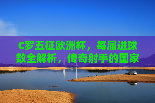C罗五征欧洲杯，每届进球数全解析，传奇射手的国家杯征程，C罗五征欧洲杯，传奇射手的国家杯进球全解析