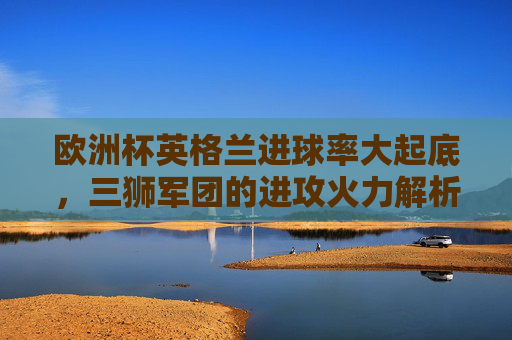 欧洲杯英格兰进球率大起底，三狮军团的进攻火力解析，欧洲杯英格兰进攻火力大起底，三狮军团进球率解析
