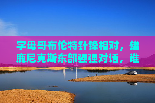 字母哥布伦特针锋相对，雄鹿尼克斯东部强强对话，谁将笑到最后？字母哥布伦特针锋相对！雄鹿尼克斯东部强强对话谁笑到最后？