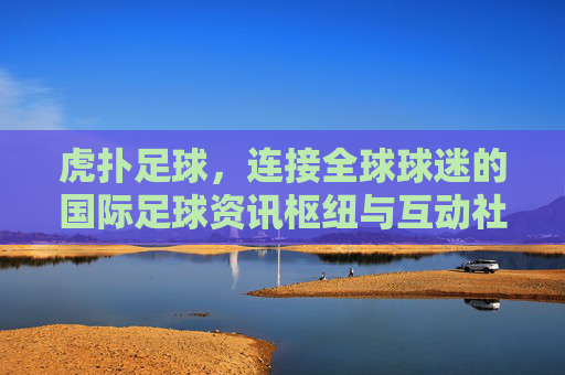 虎扑足球,连接全球球迷的国际足球资讯枢纽与互动社区,虎扑足球,连接全球球迷的国际足球资讯互动枢纽 虎扑足球,连接全球球迷的国际足球资讯枢纽与互动社区,虎扑足球,连接全球球迷的国际足球资讯互动枢纽