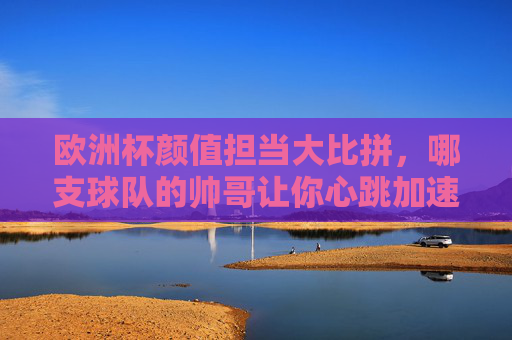 欧洲杯颜值担当大比拼，哪支球队的帅哥让你心跳加速？欧洲杯颜值担当大比拼，哪支球队的帅哥让你心跳加速？