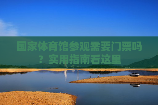 国家体育馆参观需要门票吗？实用指南看这里