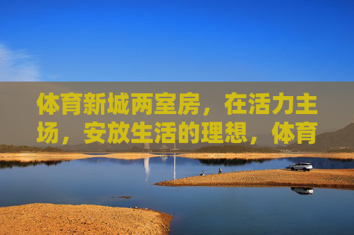 体育新城两室房,在活力主场,安放生活的理想,体育新城两室房,活力主场,安放生活理想 体育新城两室房,在活力主场,安放生活的理想,体育新城两室房,活力主场,安放生活理想