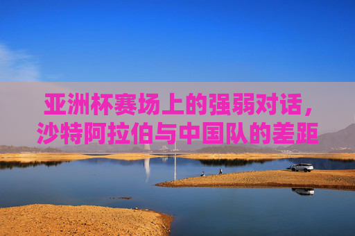 亚洲杯赛场上的强弱对话,沙特阿拉伯与中国队的差距与反思,亚洲杯强弱对话,沙特与中国队的差距反思 亚洲杯赛场上的强弱对话,沙特阿拉伯与中国队的差距与反思,亚洲杯强弱对话,沙特与中国队的差距反思