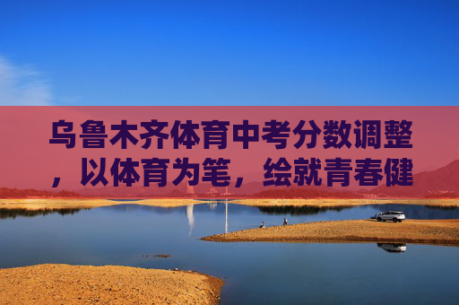 乌鲁木齐体育中考分数调整,以体育为笔,绘就青春健康底色,乌鲁木齐体育中考调整绘青春健康底色 乌鲁木齐体育中考分数调整,以体育为笔,绘就青春健康底色,乌鲁木齐体育中考调整绘青春健康底色
