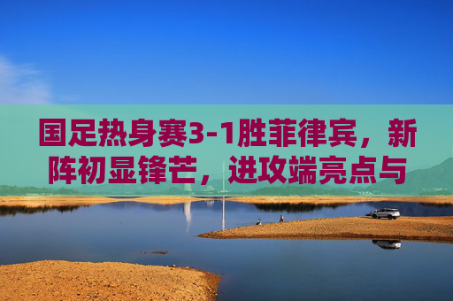 国足热身赛3-1胜菲律宾,新阵初显锋芒,进攻端亮点与隐忧并存,国足热身赛3-1胜菲律宾新阵进攻亮眼隐忧并存 国足热身赛3-1胜菲律宾,新阵初显锋芒,进攻端亮点与隐忧并存,国足热身赛3-1胜菲律宾新阵进攻亮眼隐忧并存