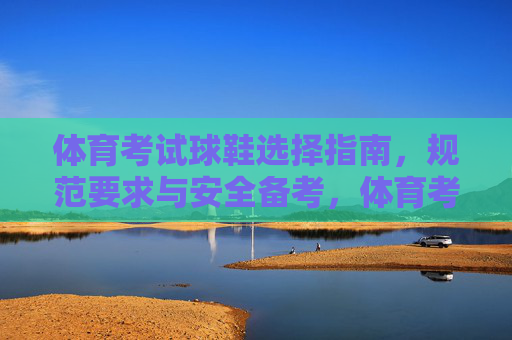 体育考试球鞋选择指南,规范要求与安全备考,体育考试球鞋选择指南,规范要求与安全备考 体育考试球鞋选择指南,规范要求与安全备考,体育考试球鞋选择指南,规范要求与安全备考