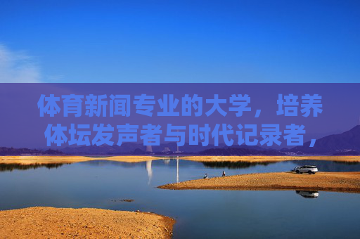 体育新闻专业的大学,培养体坛发声者与时代记录者,体育新闻专业,培养体坛发声者与时代记录者 体育新闻专业的大学,培养体坛发声者与时代记录者,体育新闻专业,培养体坛发声者与时代记录者