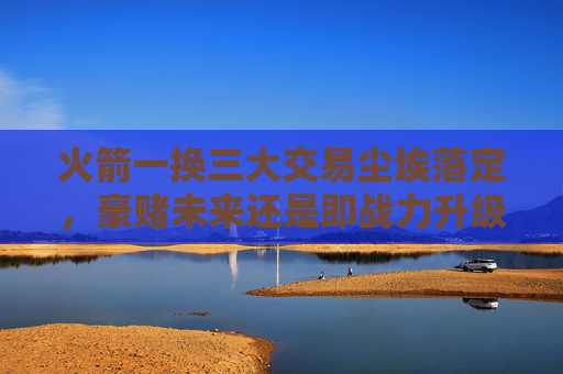 火箭一换三大交易尘埃落定，豪赌未来还是即战力升级？火箭一换三大交易尘埃落定