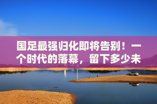 国足最强归化即将告别!一个时代的落幕,留下多少未竟之梦?国足最强归化告别,时代落幕,梦未竟 国足最强归化即将告别!一个时代的落幕,留下多少未竟之梦?国足最强归化告别,时代落幕,梦未竟