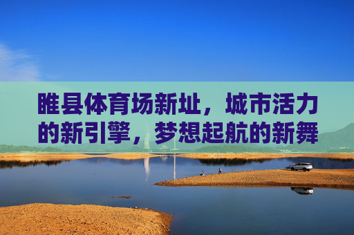 睢县体育场新址,城市活力的新引擎,梦想起航的新舞台,睢县新体育场,活力引擎 梦想舞台 睢县体育场新址,城市活力的新引擎,梦想起航的新舞台,睢县新体育场,活力引擎 梦想舞台
