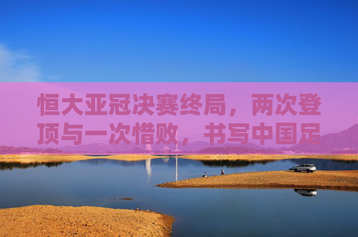 恒大亚冠决赛终局,两次登顶与一次惜败,书写中国足球的亚洲篇章,恒大亚冠两登顶一惜败,铸就中国足球亚洲篇章 恒大亚冠决赛终局,两次登顶与一次惜败,书写中国足球的亚洲篇章,恒大亚冠两登顶一惜败,铸就中国足球亚洲篇章