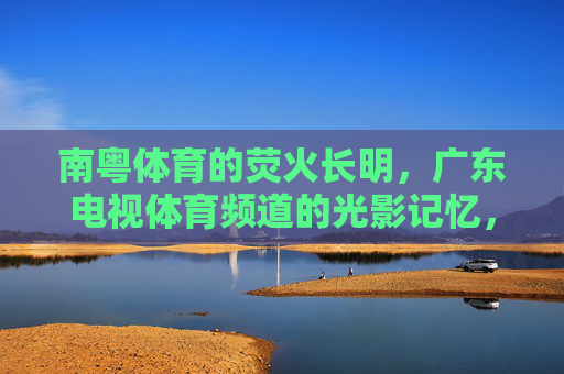 南粤体育的荧火长明,广东电视体育频道的光影记忆,荧火长明,南粤体育的光影记忆 南粤体育的荧火长明,广东电视体育频道的光影记忆,荧火长明,南粤体育的光影记忆