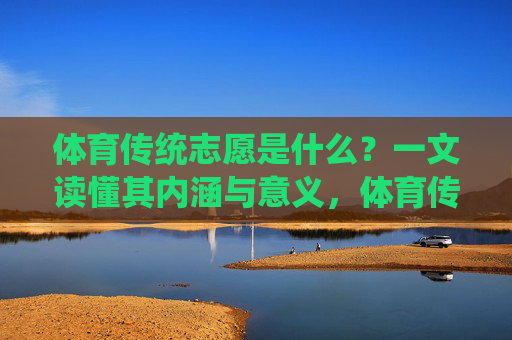 体育传统志愿是什么?一文读懂其内涵与意义,体育传统志愿,一文读懂其内涵与意义 体育传统志愿是什么?一文读懂其内涵与意义,体育传统志愿,一文读懂其内涵与意义