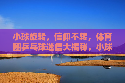 小球旋转，信仰不转，体育圈乒乓球迷信大揭秘，小球旋转，信仰不转，体育圈乒乓球迷信大揭秘