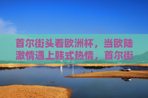 首尔街头看欧洲杯,当欧陆激情遇上韩式热情,首尔街头欧洲杯,欧陆激情与韩式热情的碰撞 首尔街头看欧洲杯,当欧陆激情遇上韩式热情,首尔街头欧洲杯,欧陆激情与韩式热情的碰撞