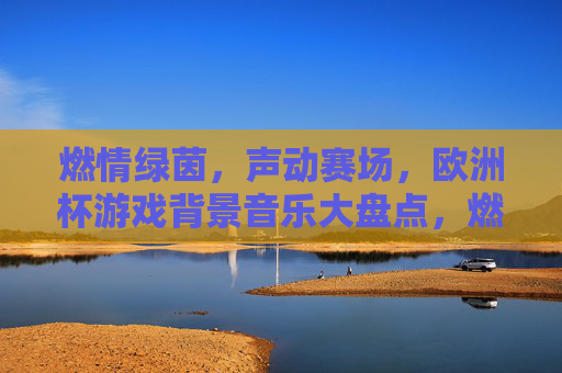 燃情绿茵，声动赛场，欧洲杯游戏背景音乐大盘点，燃情绿茵声动赛场，欧洲杯游戏背景音乐大盘点