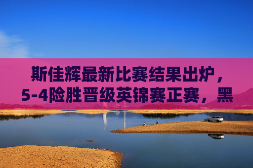 斯佳辉最新比赛结果出炉,5-4险胜晋级英锦赛正赛,黑马本色尽显,斯佳辉5-4险胜晋级英锦赛正赛 黑马本色尽显 斯佳辉最新比赛结果出炉,5-4险胜晋级英锦赛正赛,黑马本色尽显,斯佳辉5-4险胜晋级英锦赛正赛 黑马本色尽显