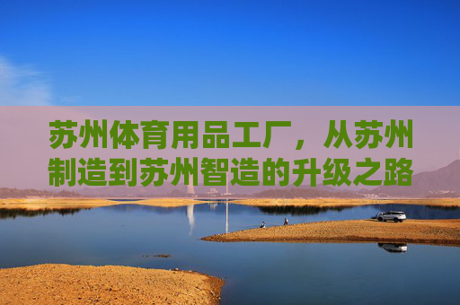 苏州体育用品工厂,从苏州制造到苏州智造的升级之路,苏州体育用品工厂,从制造到智造的升级之路 苏州体育用品工厂,从苏州制造到苏州智造的升级之路,苏州体育用品工厂,从制造到智造的升级之路