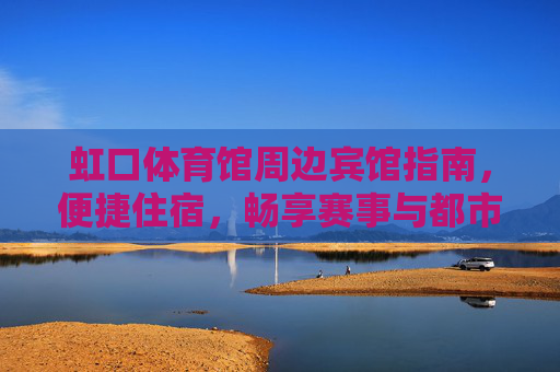 虹口体育馆周边宾馆指南，便捷住宿，畅享赛事与都市活力，虹口体育馆周边宾馆指南，便捷住宿畅享赛事与都市活力