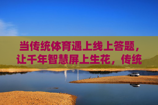 当传统体育遇上线上答题,让千年智慧屏上生花,传统体育遇上线上答题,千年智慧屏上生花 当传统体育遇上线上答题,让千年智慧屏上生花,传统体育遇上线上答题,千年智慧屏上生花
