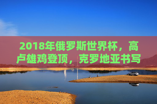 2018年俄罗斯世界杯,高卢雄鸡登顶,克罗地亚书写传奇,2018世界杯,高卢雄鸡登顶,克罗地亚书写传奇 2018年俄罗斯世界杯,高卢雄鸡登顶,克罗地亚书写传奇,2018世界杯,高卢雄鸡登顶,克罗地亚书写传奇