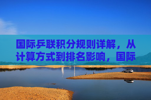 国际乒联积分规则详解，从计算方式到排名影响，国际乒联积分规则详解，计算方式与排名影响