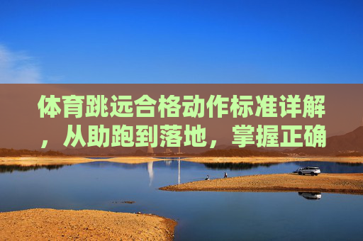 体育跳远合格动作标准详解,从助跑到落地,掌握正确姿势是关键,跳远合格动作标准详解,助跑到落地掌握正确姿势是关键 体育跳远合格动作标准详解,从助跑到落地,掌握正确姿势是关键,跳远合格动作标准详解,助跑到落地掌握正确姿势是关键