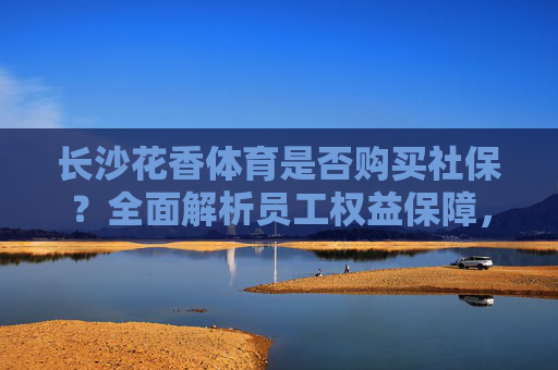 长沙花香体育是否购买社保?全面解析员工权益保障,长沙花香体育社保购买及员工权益保障解析 长沙花香体育是否购买社保?全面解析员工权益保障,长沙花香体育社保购买及员工权益保障解析