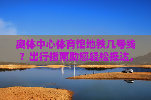 奥体中心体育馆地铁几号线？出行指南助您轻松抵达，奥体中心体育馆地铁线路与出行指南